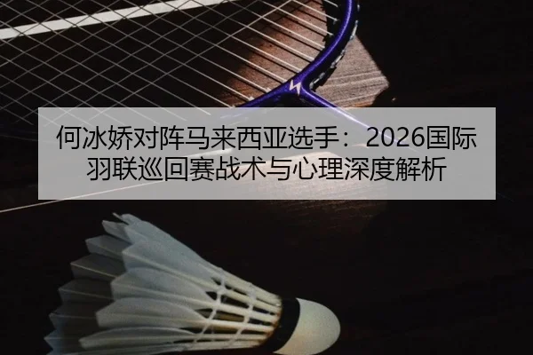 何冰娇对阵马来西亚选手：2026国际羽联巡回赛战术与心理深度解析